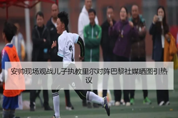 安帅现场观战儿子执教里尔对阵巴黎社媒晒图引热议